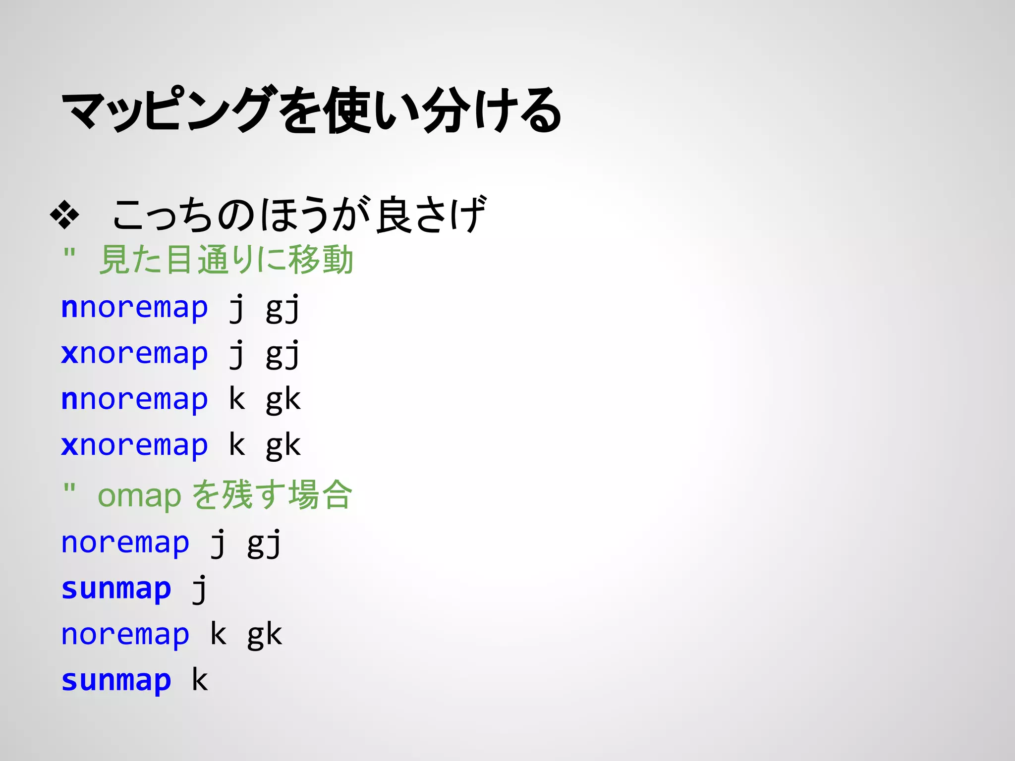 マッピングを使い分ける
❖ こっちのほうが良さげ
" 見た目通りに移動
nnoremap j gj
xnoremap j gj
nnoremap k gk
xnoremap k gk
" omap を残す場合
noremap j gj
sunmap j
noremap k gk
sunmap k
 