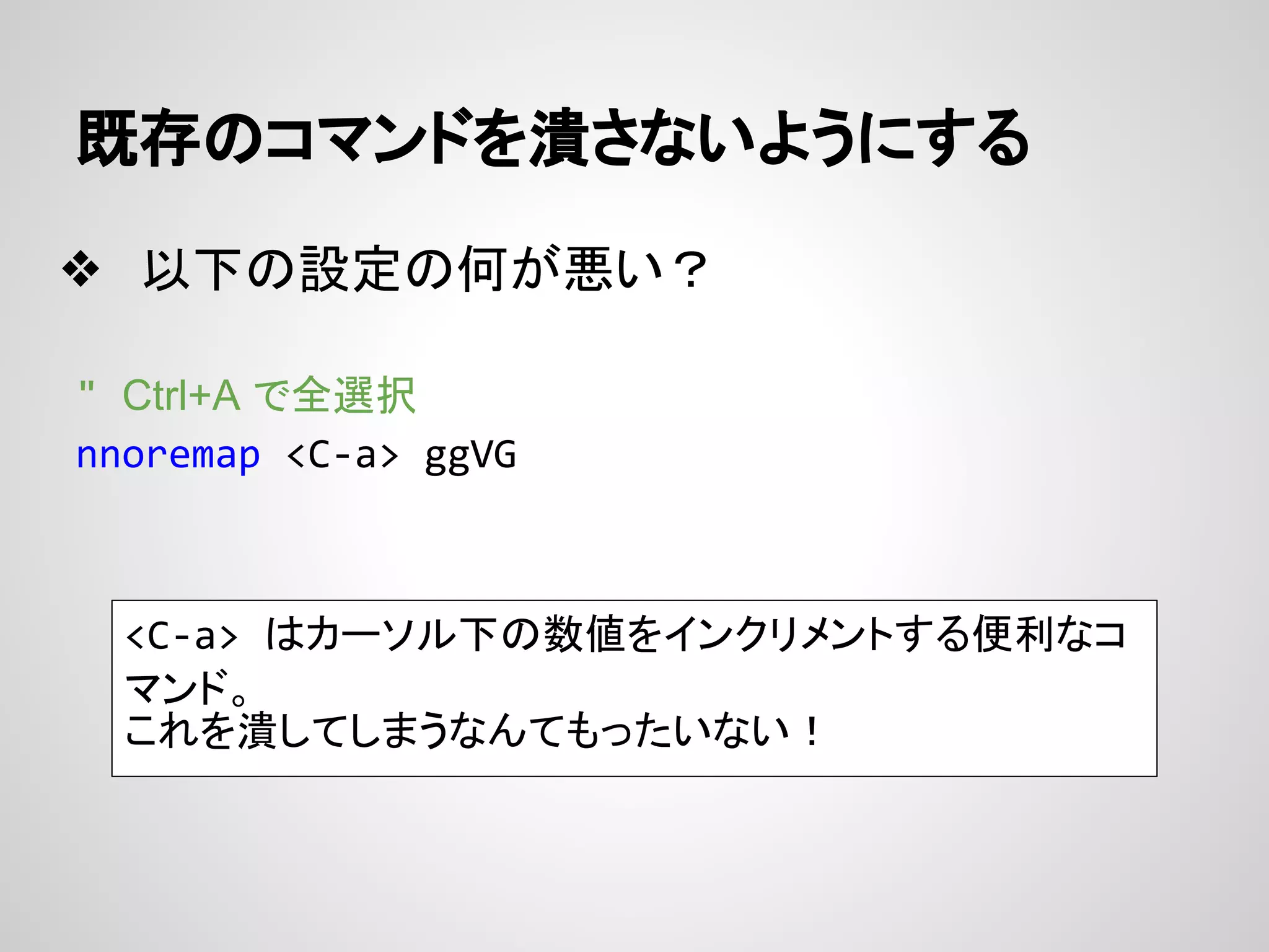 既存のコマンドを潰さないようにする
❖ 以下の設定の何が悪い？
" Ctrl+A で全選択
nnoremap <C-a> ggVG
<C-a> はカーソル下の数値をインクリメントする便利なコ
マンド。
これを潰してしまうなんてもったいない！
 