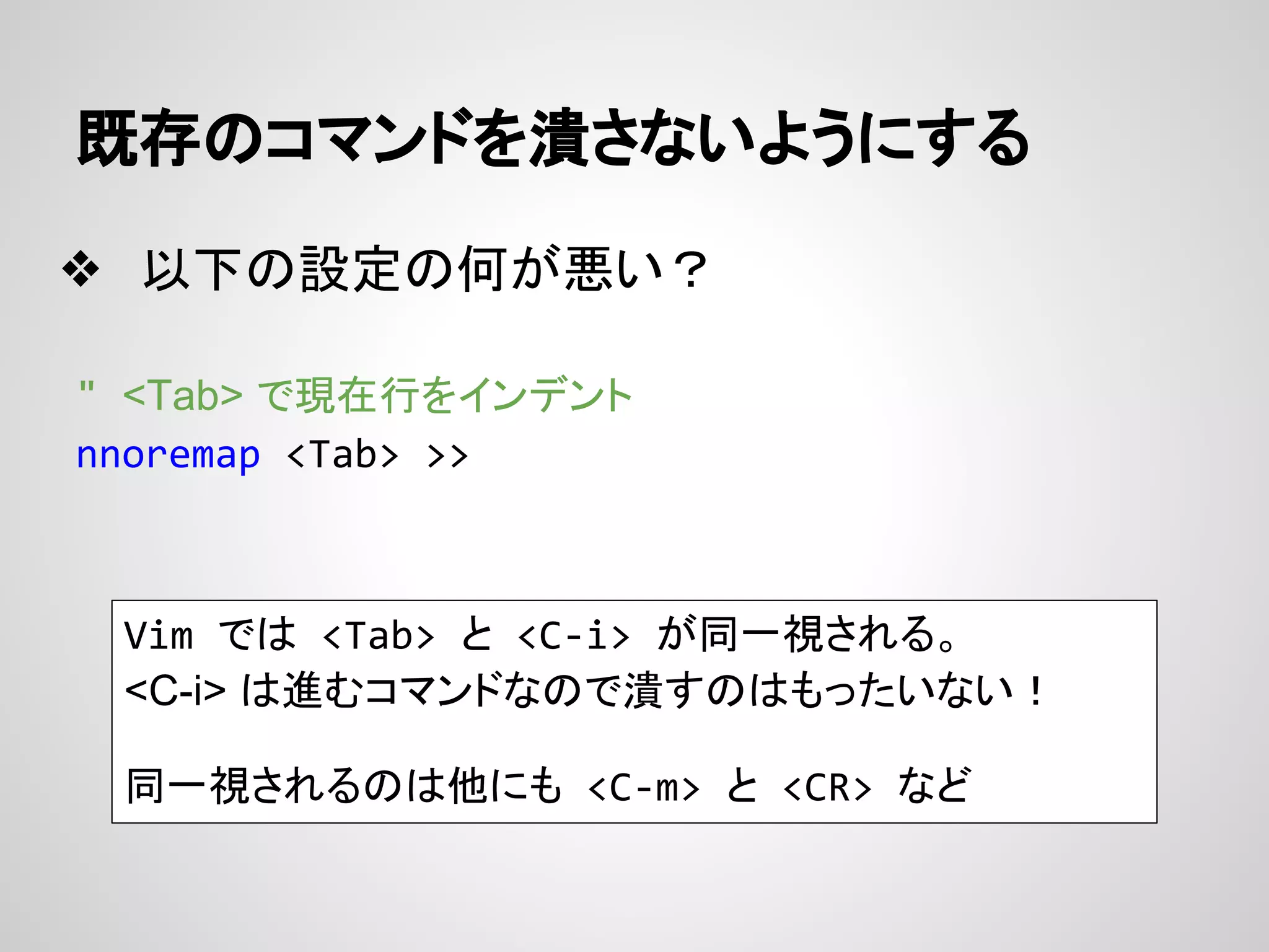 既存のコマンドを潰さないようにする
❖ 以下の設定の何が悪い？
" <Tab> で現在行をインデント
nnoremap <Tab> >>
Vim では <Tab> と <C-i> が同一視される。
<C-i> は進むコマンドなので潰すのはもったいない！
同一視されるのは他にも <C-m> と <CR> など
 