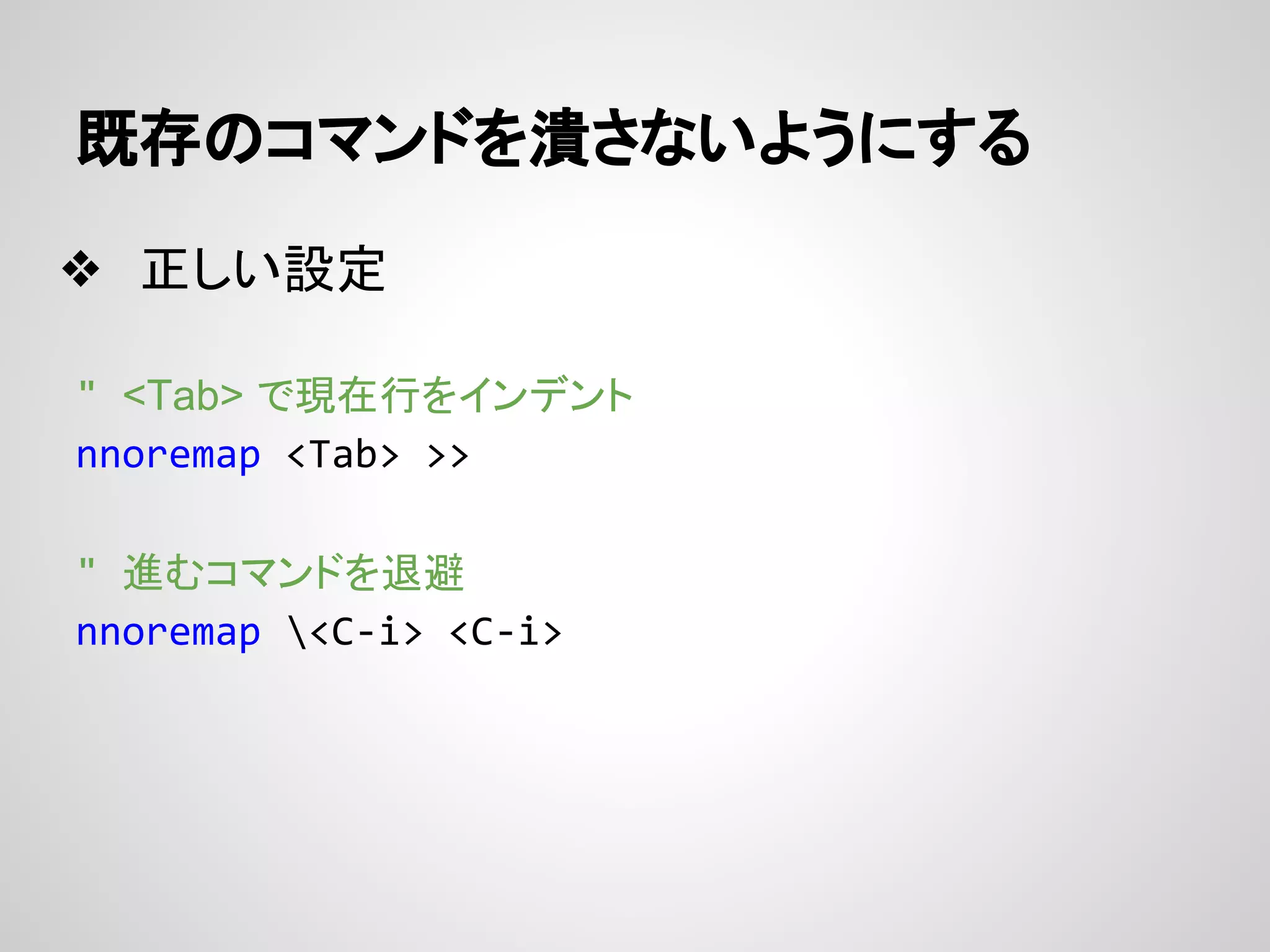 既存のコマンドを潰さないようにする
❖ 正しい設定
" <Tab> で現在行をインデント
nnoremap <Tab> >>
" 進むコマンドを退避
nnoremap <C-i> <C-i>
 