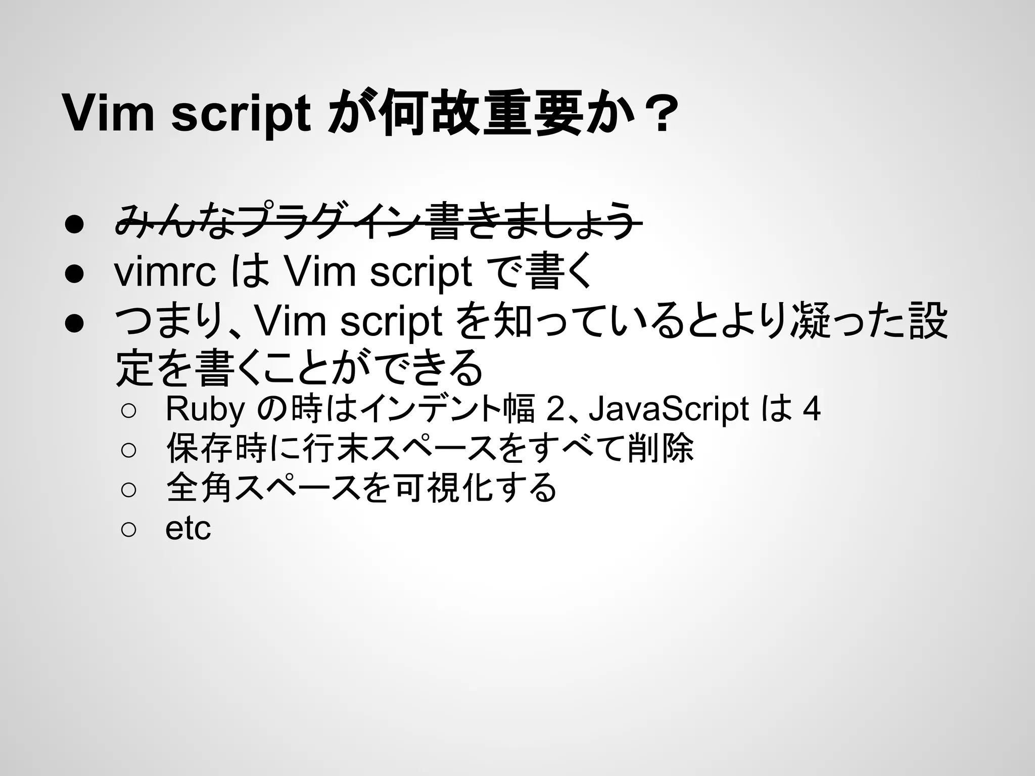 Vim script が何故重要か？
● みんなプラグイン書きましょう
● vimrc は Vim script で書く
● つまり、Vim script を知っているとより凝った設
定を書くことができる
○ Ruby の時はインデント幅 2、JavaScript は 4
○ 保存時に行末スペースをすべて削除
○ 全角スペースを可視化する
○ etc
 