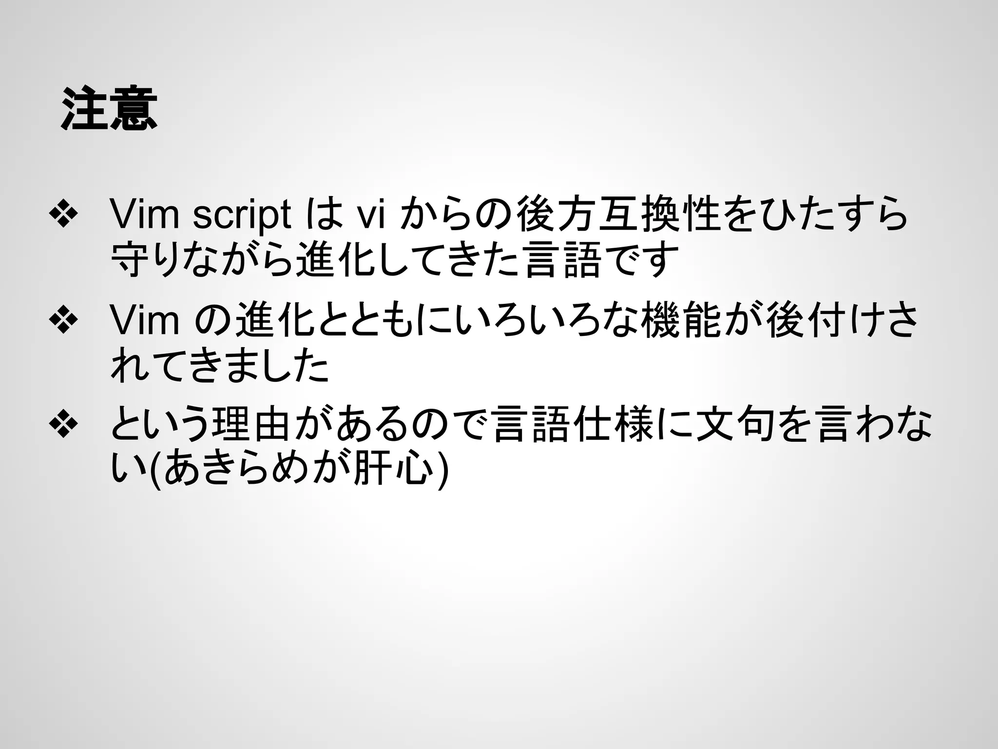 注意
❖ Vim script は vi からの後方互換性をひたすら
守りながら進化してきた言語です
❖ Vim の進化とともにいろいろな機能が後付けさ
れてきました
❖ という理由があるので言語仕様に文句を言わな
い(あきらめが肝心)
 