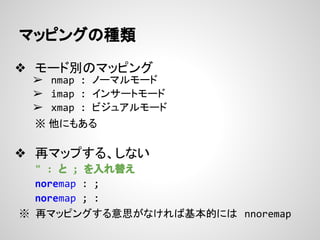 マッピングの種類
❖ モード別のマッピング
➢ nmap : ノーマルモード
➢ imap : インサートモード
➢ xmap : ビジュアルモード
※ 他にもある
❖ 再マップする、しない
" : と ; を入れ替え
noremap : ;
...