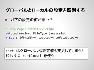 グローバルとローカルの設定を区別する
❖ 以下の設定の何が悪い？
" JavaScript のときはインデント幅4
autocmd myvimrc FileType javascript
 set shiftwidth=4 tabstop=4 ...