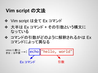 Vim script の文法
❖ Vim script は全て Ex コマンド
❖ 大半は Ex コマンド + その引数という構文に
なっている
❖ コマンドの引数がどのように解釈されるかは Ex
コマンドによって異なる
: echo "hel...
