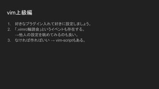 1. 好きなプラグイン入れて好きに設定しましょう。
2. 「.vimrc輪読会」というイベントも存在する。
→他人の設定を眺めてみるのも良い。
3. なければ作ればいい → vim-scriptもある。
vim上級編
 