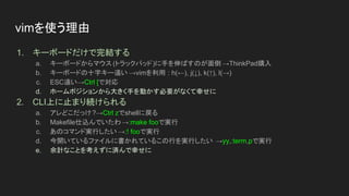 1. キーボードだけで完結する
a. キーボードからマウス (トラックパッド)に手を伸ばすのが面倒 →ThinkPad購入
b. キーボードの十字キー遠い →vimを利用 : h(←), j(↓), k(↑), l(→)
c. ESC遠い→Ctrl [で対応
d. ホームポジションから大きく手を動かす必要がなくて幸せに
2. CLI上に止まり続けられる
a. アレどこだっけ?→Ctrl zでshellに戻る
b. Makefile仕込んでいたわ→:make fooで実行
c. あのコマンド実行したい →:! fooで実行
d. 今開いているファイルに書かれているこの行を実行したい →yy,:term,pで実行
e. 余計なことを考えずに済んで幸せに
vimを使う理由
 