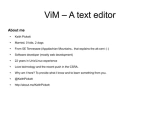 ViM – A text editor
About me
●   Keith Pickett
●   Married, 0 kids, 2 dogs
●   From SE Tennessee (Appalachian Mountains.. that explains the ak-cent :) )
●   Software developer (mostly web development)
●   22 years in Unix/Linux experience
●   Love technology and the recent push in the CSRA.
●   Why am I here? To provide what I know and to learn something from you.
●   @KeithPickett
●   http://about.me/KeithPickett
 