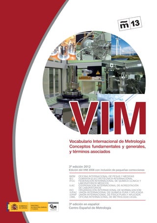 VIM
Vocabulario Internacional de Metrología
Conceptos fundamentales y generales,
y términos asociados
BIPM OFICINA INTERNACIONAL DE PESAS Y MEDIDAS
IEC COMISIÓN ELECTROTÉCNICA INTERNACIONAL
IFCC FEDERACIÓN INTERNACIONAL DE QUIMICA CLINICA Y
LABORATORIOS MEDICOS
ILAC COOPERACION INTERNACIONAL DE ACREDITACIÓN 		
DE LABORATORIOS
ISO ORGANIZACIÓN INTERNACIONAL DE NORMALIZACIÓN
IUPAC UNIÓN INTERNACIONAL DE QUÍMICA PURA Y APLICADA
IUPAP UNIÓN INTERNACIONAL DE FISICA PURA Y APLICADA
OIML OFICINA INTERNACIONAL DE METROLOGÍA LEGAL
3ª edición 2012
Edición del VIM 2008 con inclusión de pequeñas correcciones
3ª edición en español
Centro Español de Metrología
 