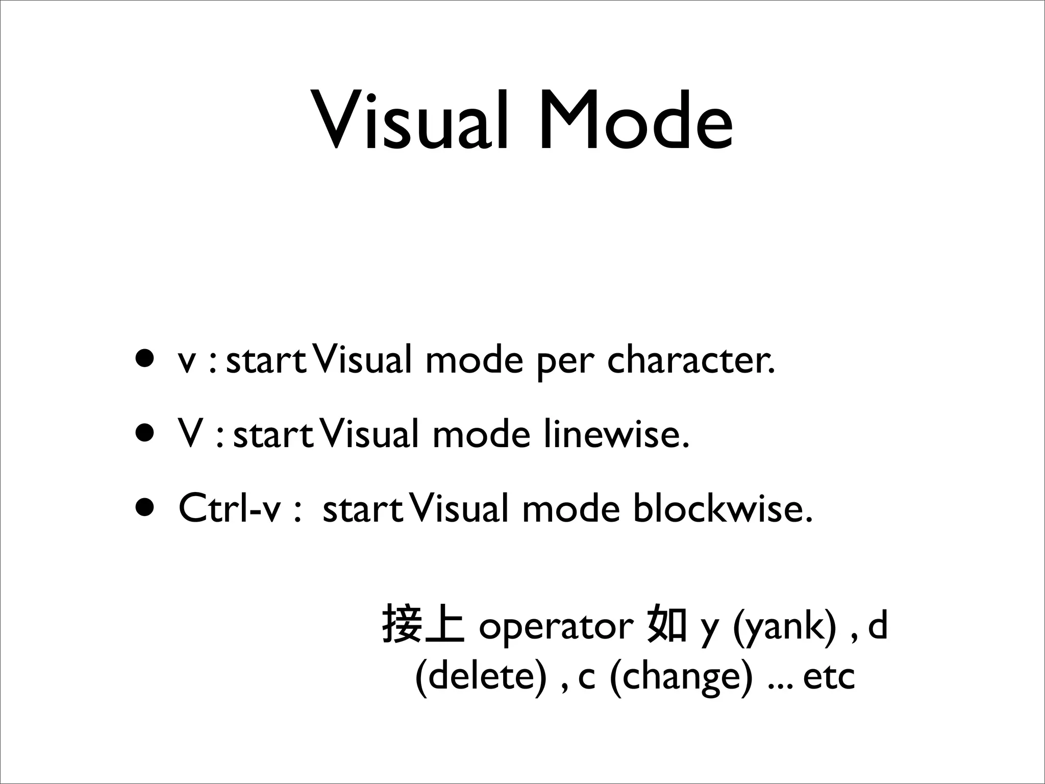 Visual Mode

• v : start Visual mode per character.
• V : start Visual mode linewise.
• Ctrl-v : start Visual mode blockwise.
                    operator      y (yank) , d
                (delete) , c (change) ... etc
 