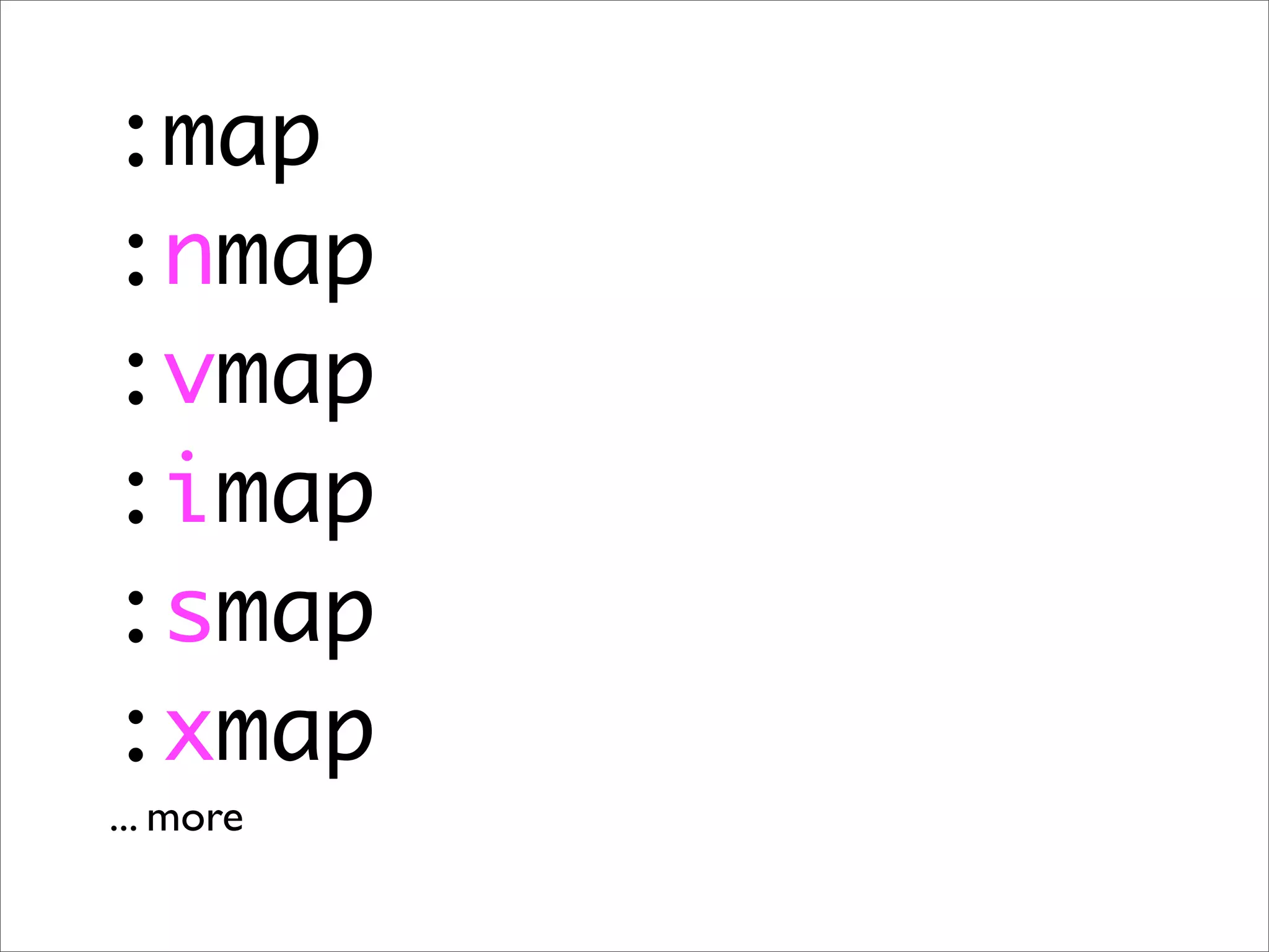 :map
:nmap
:vmap
:imap
:smap
:xmap
... more
 