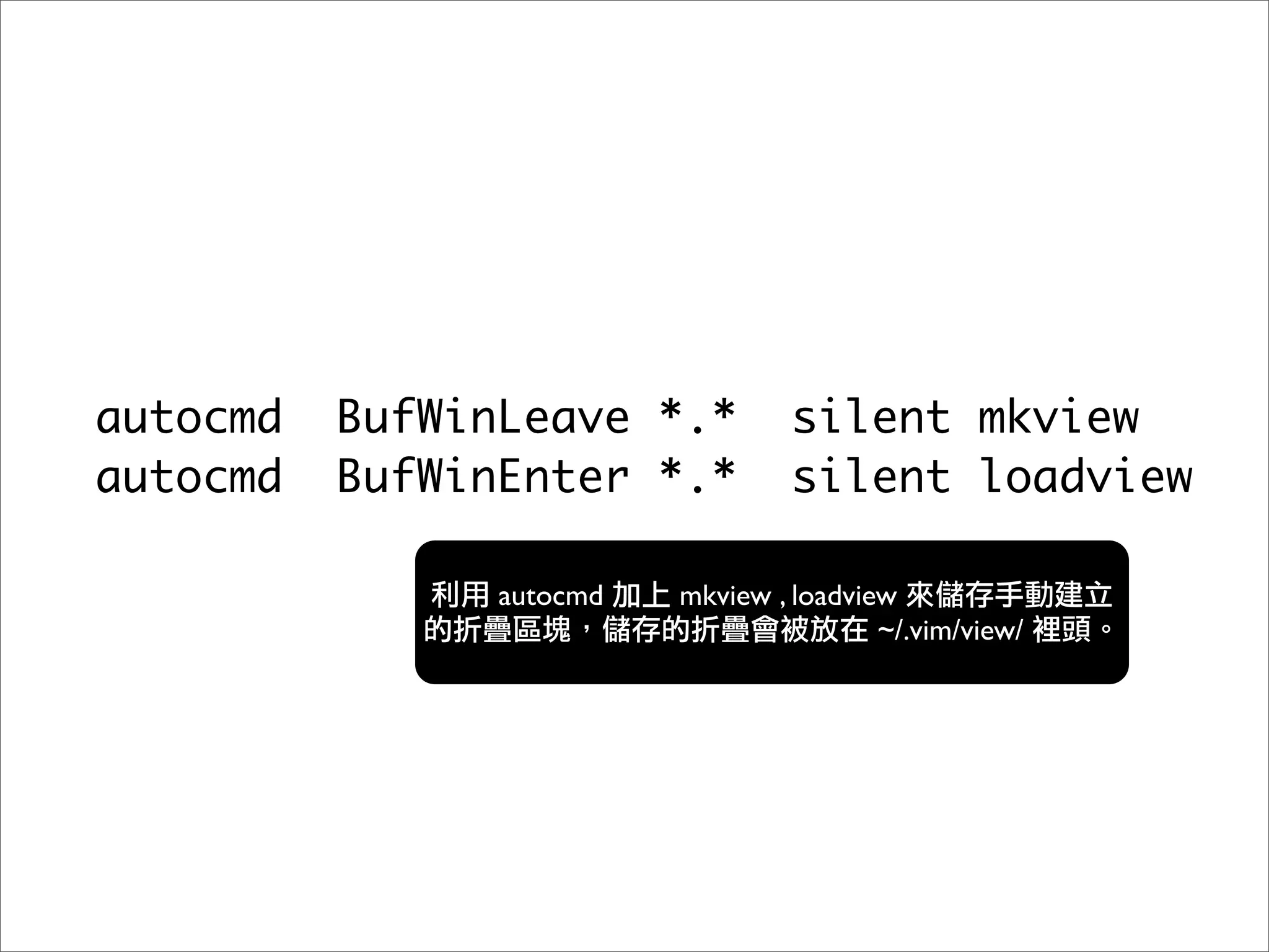 autocmd   BufWinLeave *.*          silent mkview
autocmd   BufWinEnter *.*          silent loadview

                autocmd   mkview , loadview
                                          ~/.vim/view/
 