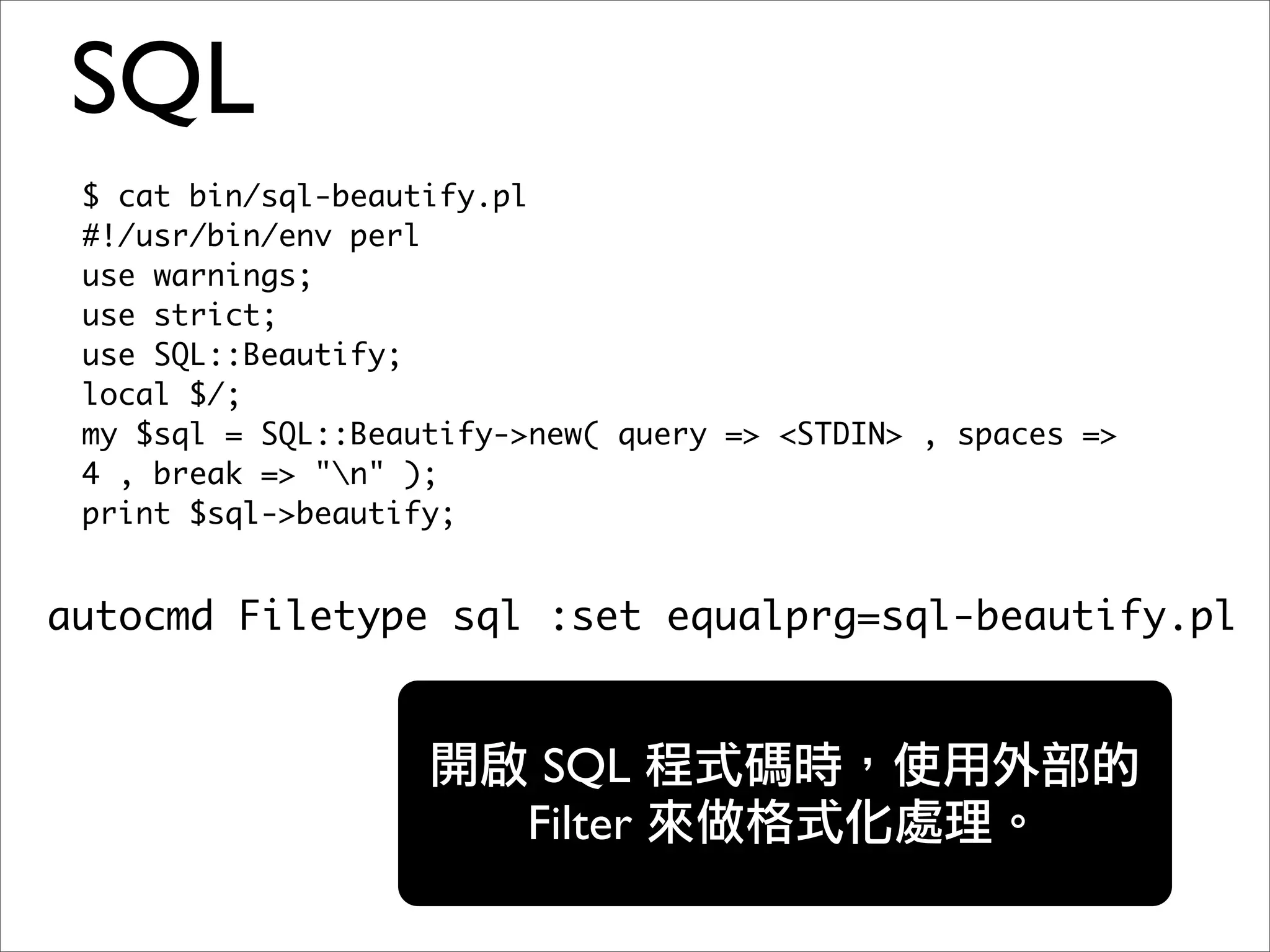 SQL
 $ cat bin/sql-beautify.pl
 #!/usr/bin/env perl
 use warnings;
 use strict;
 use SQL::Beautify;
 local $/;
 my $sql = SQL::Beautify->new( query => <STDIN> , spaces =>
 4 , break => "n" );
 print $sql->beautify;


autocmd Filetype sql :set equalprg=sql-beautify.pl


                          SQL
                         Filter
 