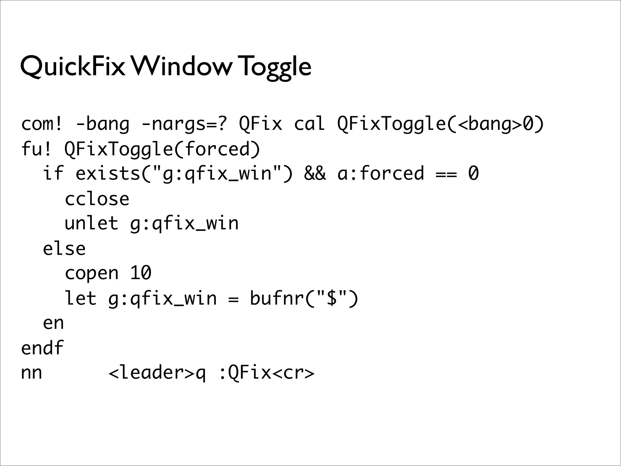 QuickFix Window Toggle
com! -bang -nargs=? QFix cal QFixToggle(<bang>0)
fu! QFixToggle(forced)
   if exists("g:qfix_win") && a:forced == 0
      cclose
      unlet g:qfix_win
   else
      copen 10
      let g:qfix_win = bufnr("$")
   en
endf
nn        <leader>q :QFix<cr>
 