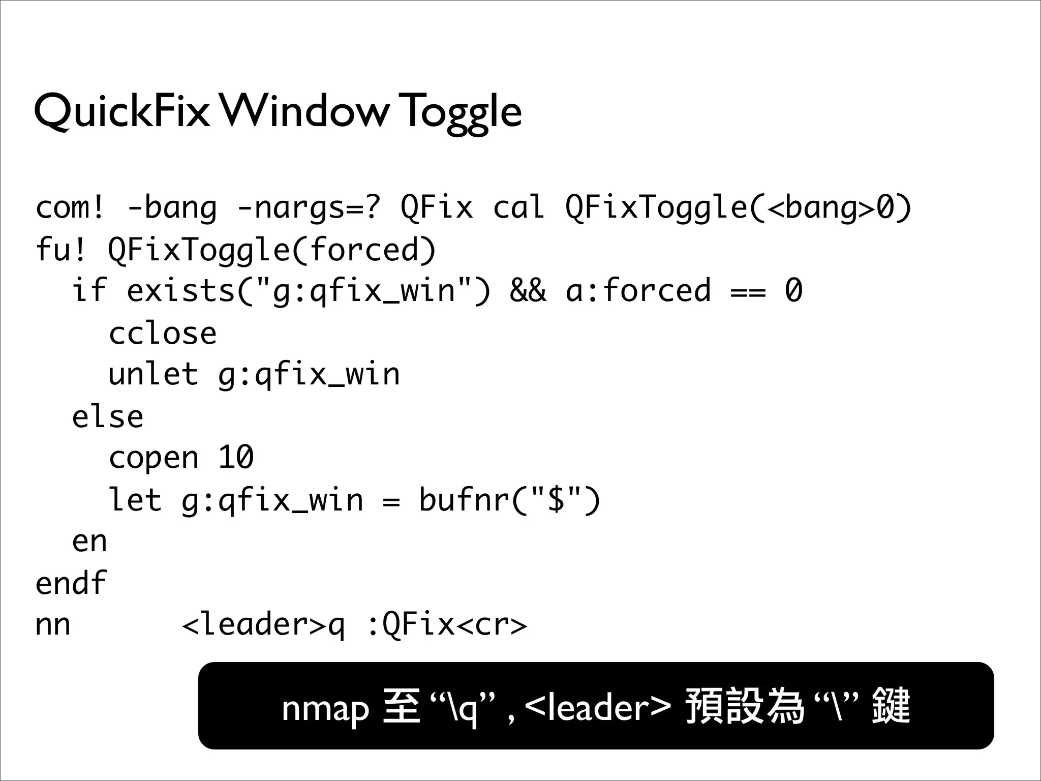 QuickFix Window Toggle
com! -bang -nargs=? QFix cal QFixToggle(<bang>0)
fu! QFixToggle(forced)
   if exists("g:qfix_win") && a:forced == 0
      cclose
      unlet g:qfix_win
   else
      copen 10
      let g:qfix_win = bufnr("$")
   en
endf
nn        <leader>q :QFix<cr>

             nmap    “q” , <leader>      “”
 