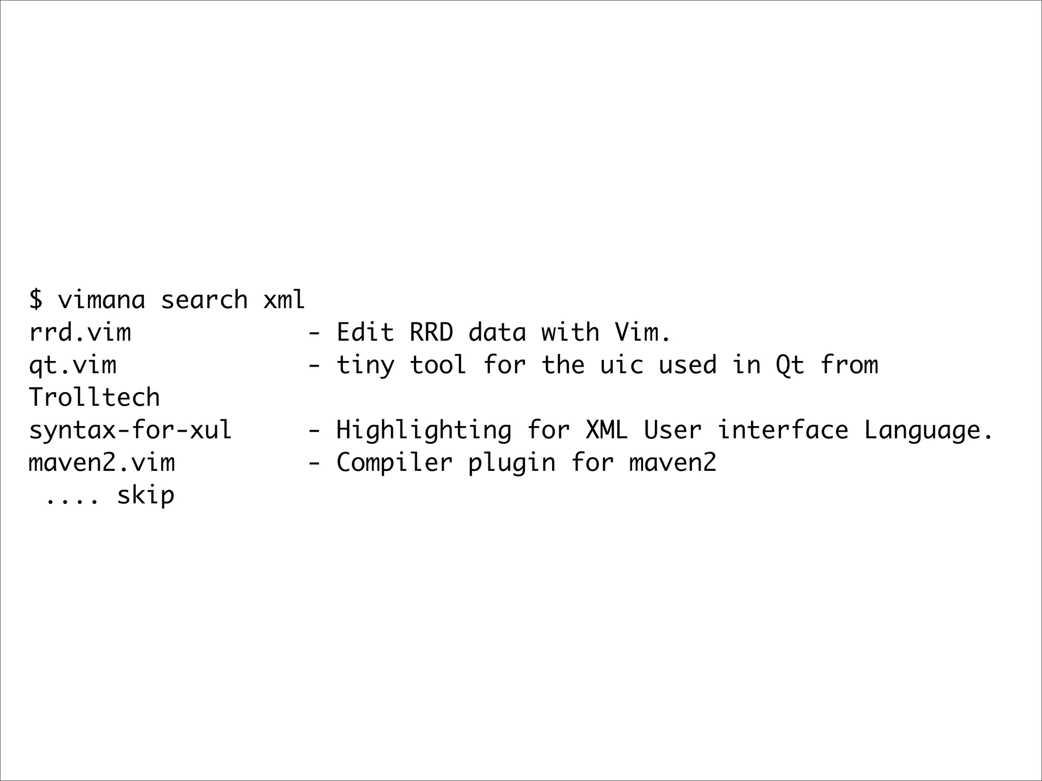 $ vimana search xml
rrd.vim             - Edit RRD data with Vim.
qt.vim              - tiny tool for the uic used in Qt from
Trolltech
syntax-for-xul      - Highlighting for XML User interface Language.
maven2.vim          - Compiler plugin for maven2
 .... skip
 