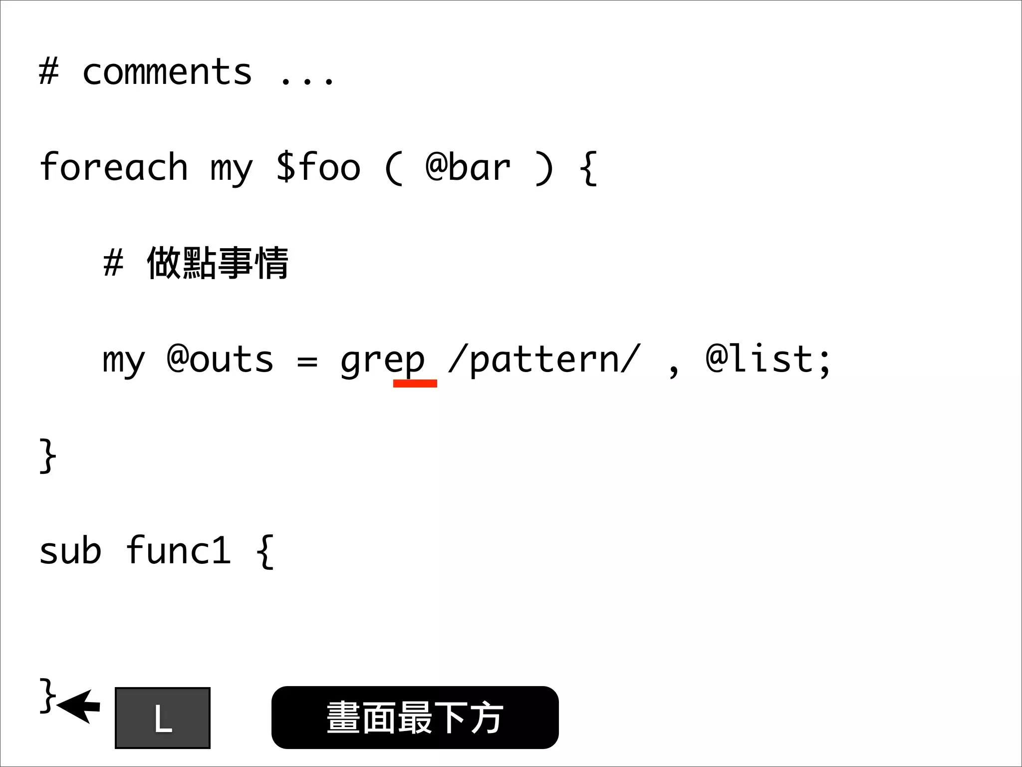 # comments ...

foreach my $foo ( @bar ) {

    #

   my @outs = grep /pattern/ , @list;
	 	
}

sub func1 {



}
        L
 