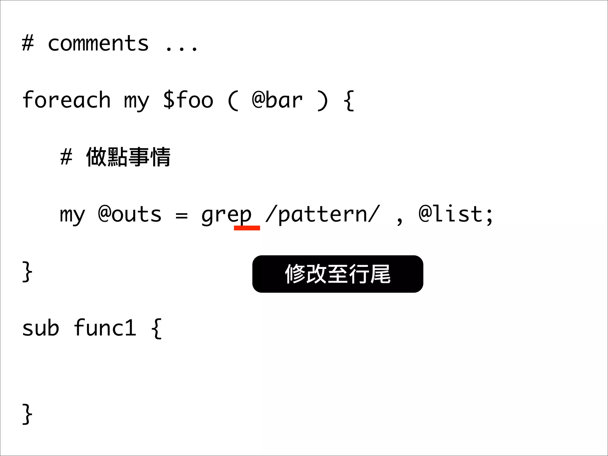 # comments ...

foreach my $foo ( @bar ) {

    #

   my @outs = grep /pattern/ , @list;
	 	
}

sub func1 {



}
 