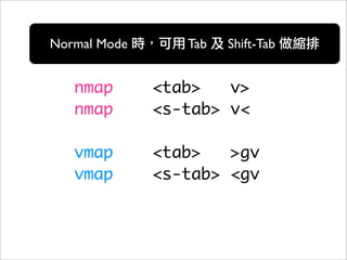 Normal Mode      Tab   Shift-Tab


   nmap       <tab>   v>
   nmap       <s-tab> v<

   vmap       <tab>   >gv
   vmap       <s-tab> <gv
 