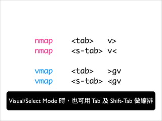 nmap        <tab>   v>
         nmap        <s-tab> v<

         vmap        <tab>   >gv
         vmap        <s-tab> <gv

Visual/Select Mode       Tab   Shift-Tab
 