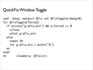 QuickFix Window Toggle
com! -bang -nargs=? QFix cal QFixToggle(<bang>0)
fu! QFixToggle(forced)
   if exists("g:qfix_win") && a:forced == 0
      cclose
      unlet g:qfix_win
   else
      copen 10
      let g:qfix_win = bufnr("$")
   en
endf
nn        <leader>q :QFix<cr>
 