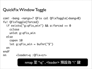 QuickFix Window Toggle
com! -bang -nargs=? QFix cal QFixToggle(<bang>0)
fu! QFixToggle(forced)
   if exists("g:qfix_win") && a:forced == 0
      cclose
      unlet g:qfix_win
   else
      copen 10
      let g:qfix_win = bufnr("$")
   en
endf
nn        <leader>q :QFix<cr>

             nmap    “q” , <leader>      “”
 