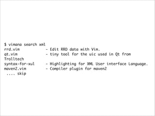 $ vimana search xml
rrd.vim             - Edit RRD data with Vim.
qt.vim              - tiny tool for the uic used in Qt from
Trolltech
syntax-for-xul      - Highlighting for XML User interface Language.
maven2.vim          - Compiler plugin for maven2
 .... skip
 