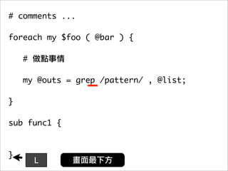 # comments ...

foreach my $foo ( @bar ) {

    #

   my @outs = grep /pattern/ , @list;
	 	
}

sub func1 {



}
        L
 