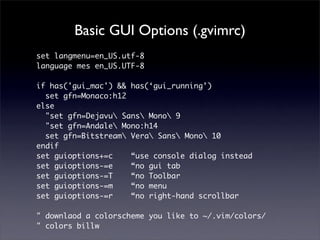 Basic GUI Options (.gvimrc)
set langmenu=en_US.utf-8
language mes en_US.UTF-8

if has('gui_mac') && has(‘gui_running’)
  set gfn=Monaco:h12
else
  "set gfn=Dejavu Sans Mono 9
  "set gfn=Andale Mono:h14
  set gfn=Bitstream Vera Sans Mono 10
endif
set guioptions+=c    “use console dialog instead
set guioptions-=e    “no gui tab
set guioptions-=T    “no Toolbar
set guioptions-=m    “no menu
set guioptions-=r    “no right-hand scrollbar

" downlaod a colorscheme you like to ~/.vim/colors/
" colors billw
 