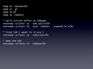 nmap   tn :tabnew<CR>
nmap   tl gt
nmap   th gT
nmap   te :tabedit

“ split current buffer to tabpage
nnoremap <silent> ty :tab split<CR>
nnoremap <silent> td :exec 'tabedit '.expand('%')<CR>

“ close tab ( equal to <C-w>q )
nnoremap <silent> tq :tabclose<CR>

“ open new tab
nnoremap <silent> tn    :tabnew<CR>
 