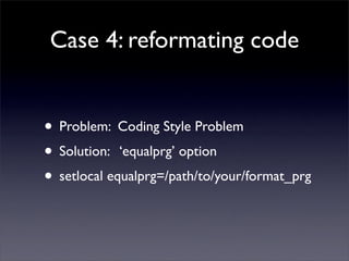 Case 4: reformating code


• Problem: Coding Style Problem
• Solution: ‘equalprg’ option
• setlocal equalprg=/path/to/your/format_prg
 