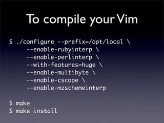 To compile your Vim
$ ./configure --prefix=/opt/local 
     --enable-rubyinterp 
     --enable-perlinterp 
     --with-features=huge 
     --enable-multibyte 
     --enable-cscope 
     --enable-mzschemeinterp

$ make
$ make install
 