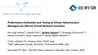 Performance Evaluation and Tuning of Virtual Infrastructure
Managers for (Micro) Virtual Network Functions
Pier Luigi Ventre(1), Claudio Pisa(2), Stefano Salsano(1,2), Giuseppe Siracusano(1,3),
Florian Schmidt(3), Paolo Lungaroni(4), Nicola Blefari-Melazzi(1,2)
(1)Univ. of Rome Tor Vergata, Italy; (2)CNIT, Italy
(3)NEC Laboratory Europe, Germany; (4)Consortium GARR, Italy
November 8th 2016 – IEEE NFV-SDN conference, Palo Alto, USA, 7-9 Nov. 2016
A super-fluid, cloud-native, converged edge system
 
