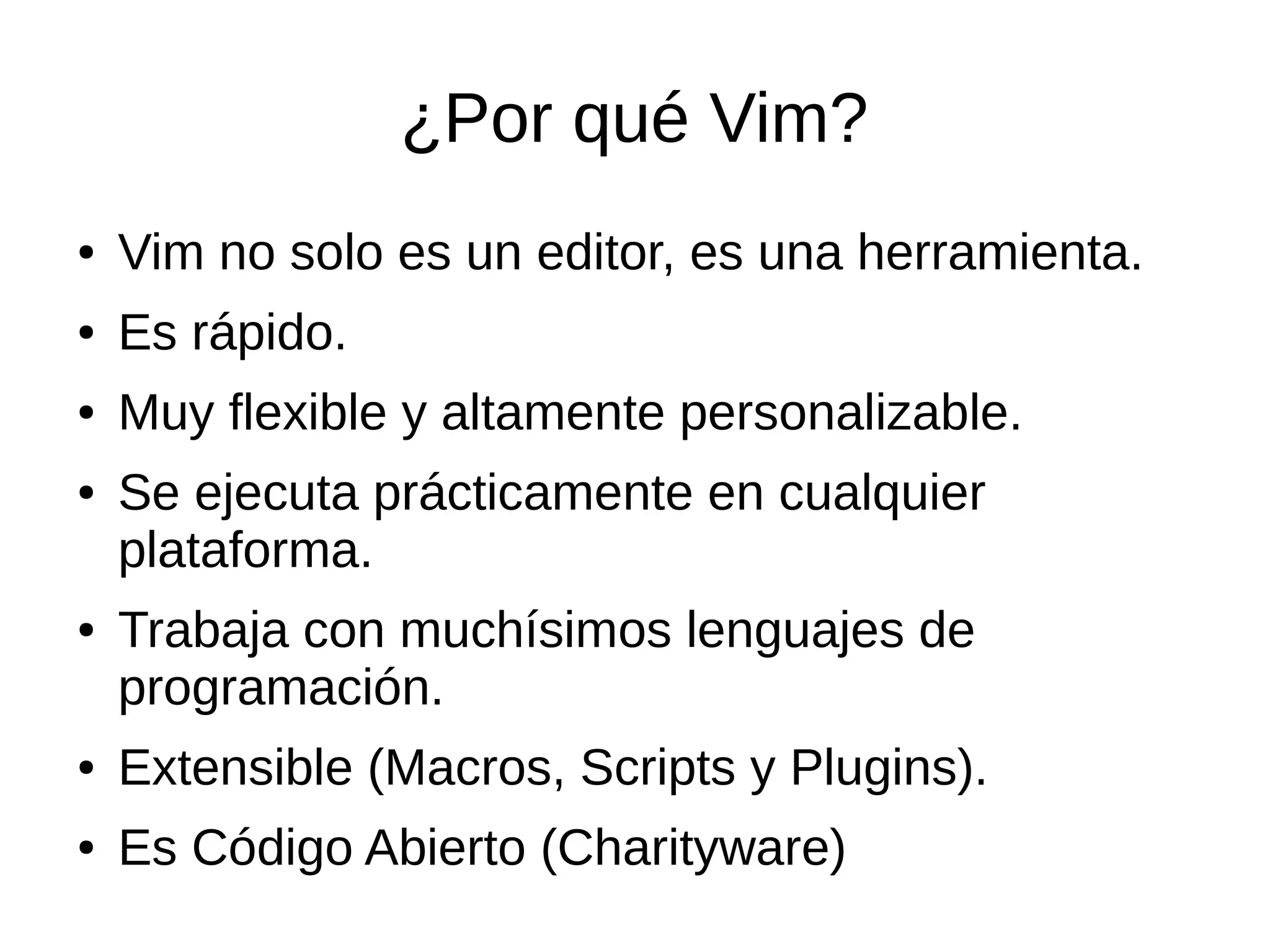 ¿Por qué Vim? ● Vim no solo es un editor, es una herramienta. ● Es rápido. ● Muy flexible y altamente personalizable. ● Se ejecuta prácticamente en cualquier plataforma. ● Trabaja con muchísimos lenguajes de programación. ● Extensible (Macros, Scripts y Plugins). ● Es Código Abierto (Charityware) 
