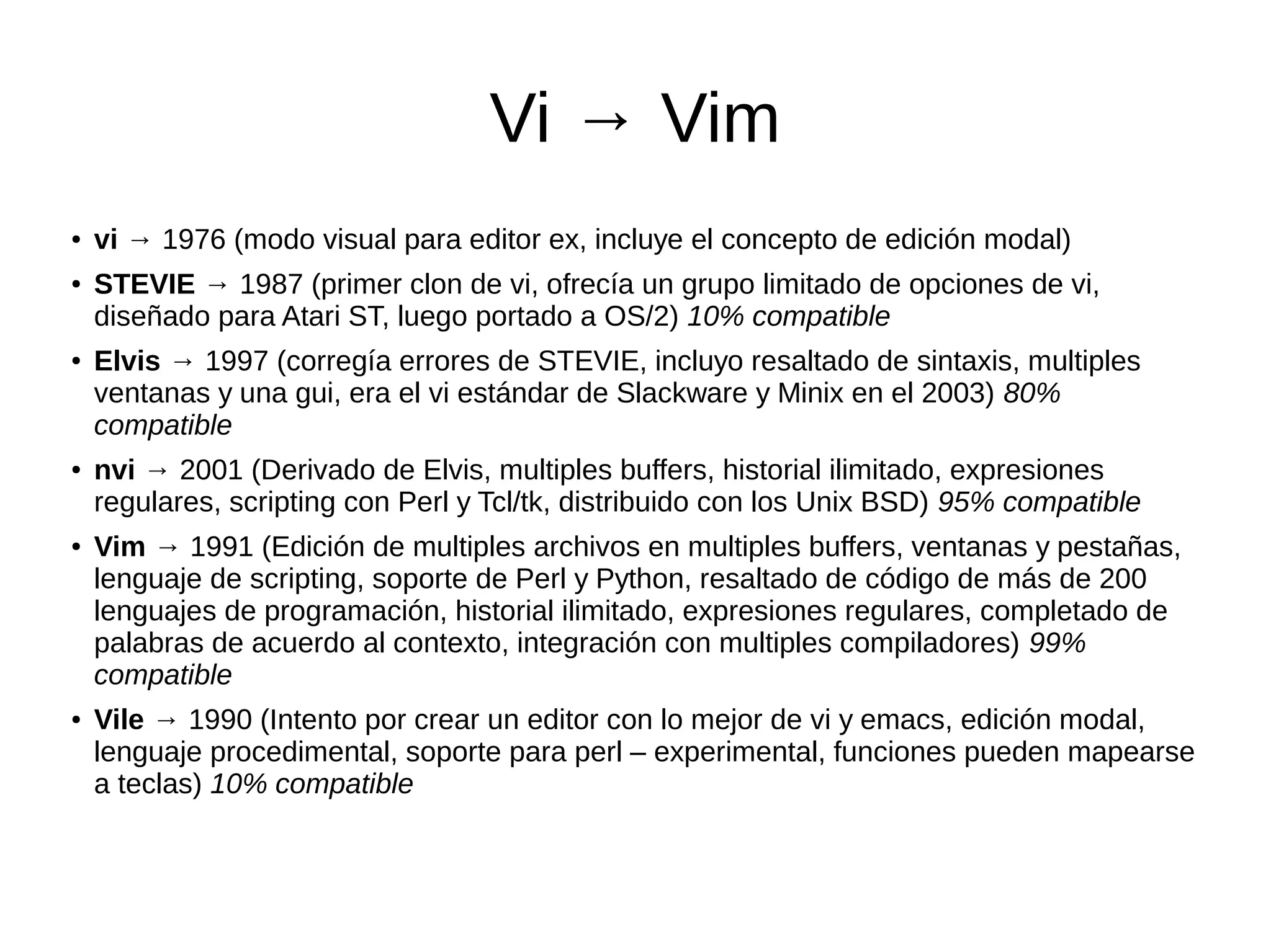 Vi → Vim ● vi → 1976 (modo visual para editor ex, incluye el concepto de edición modal) ● STEVIE → 1987 (primer clon de vi, ofrecía un grupo limitado de opciones de vi, diseñado para Atari ST, luego portado a OS/2) 10% compatible ● Elvis → 1997 (corregía errores de STEVIE, incluyo resaltado de sintaxis, multiples ventanas y una gui, era el vi estándar de Slackware y Minix en el 2003) 80% compatible ● nvi → 2001 (Derivado de Elvis, multiples buffers, historial ilimitado, expresiones regulares, scripting con Perl y Tcl/tk, distribuido con los Unix BSD) 95% compatible ● Vim → 1991 (Edición de multiples archivos en multiples buffers, ventanas y pestañas, lenguaje de scripting, soporte de Perl y Python, resaltado de código de más de 200 lenguajes de programación, historial ilimitado, expresiones regulares, completado de palabras de acuerdo al contexto, integración con multiples compiladores) 99% compatible ● Vile → 1990 (Intento por crear un editor con lo mejor de vi y emacs, edición modal, lenguaje procedimental, soporte para perl – experimental, funciones pueden mapearse a teclas) 10% compatible 