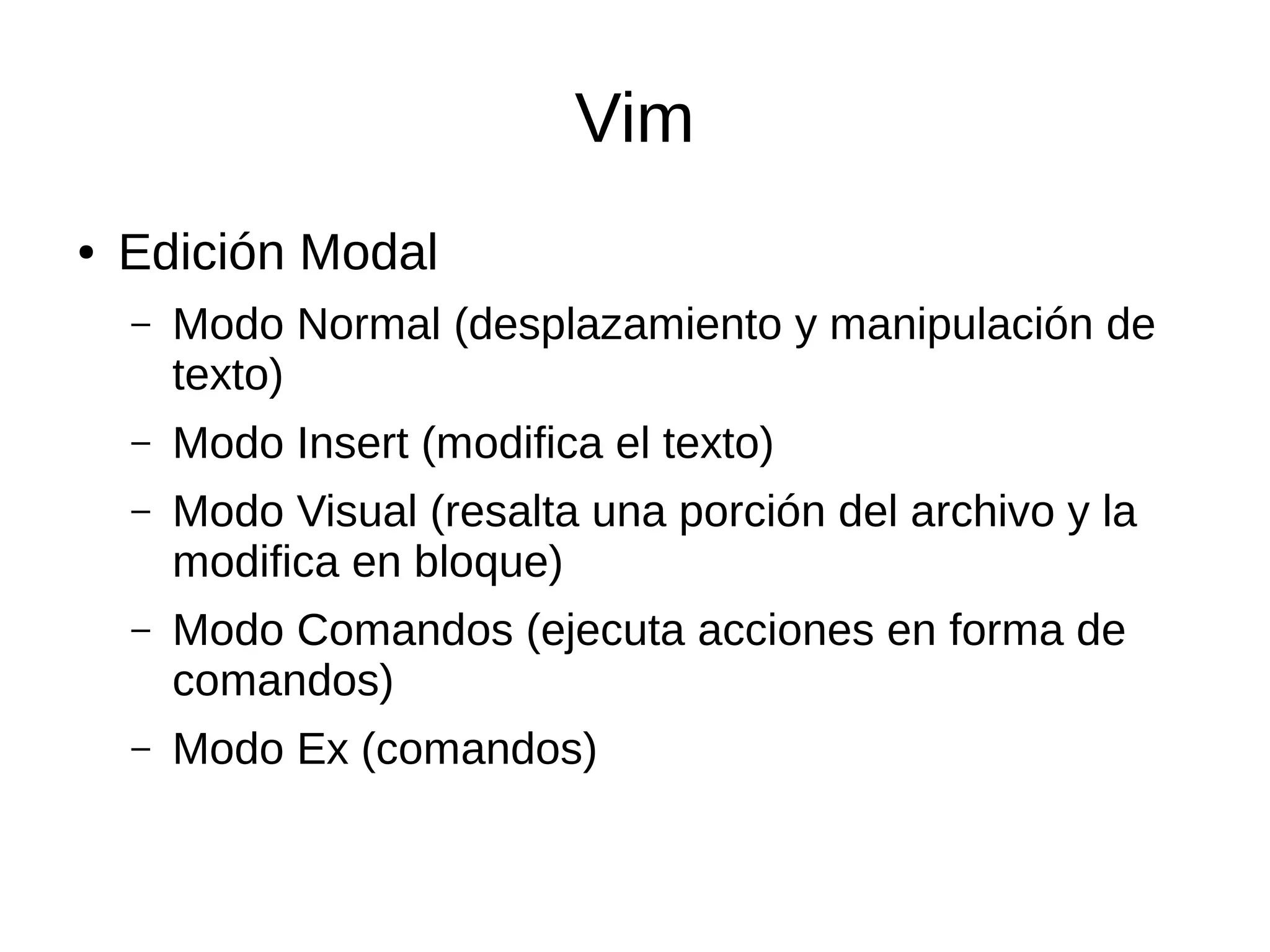 Vim ● Edición Modal – Modo Normal (desplazamiento y manipulación de texto) – Modo Insert (modifica el texto) – Modo Visual (resalta una porción del archivo y la modifica en bloque) – Modo Comandos (ejecuta acciones en forma de comandos) – Modo Ex (comandos) 