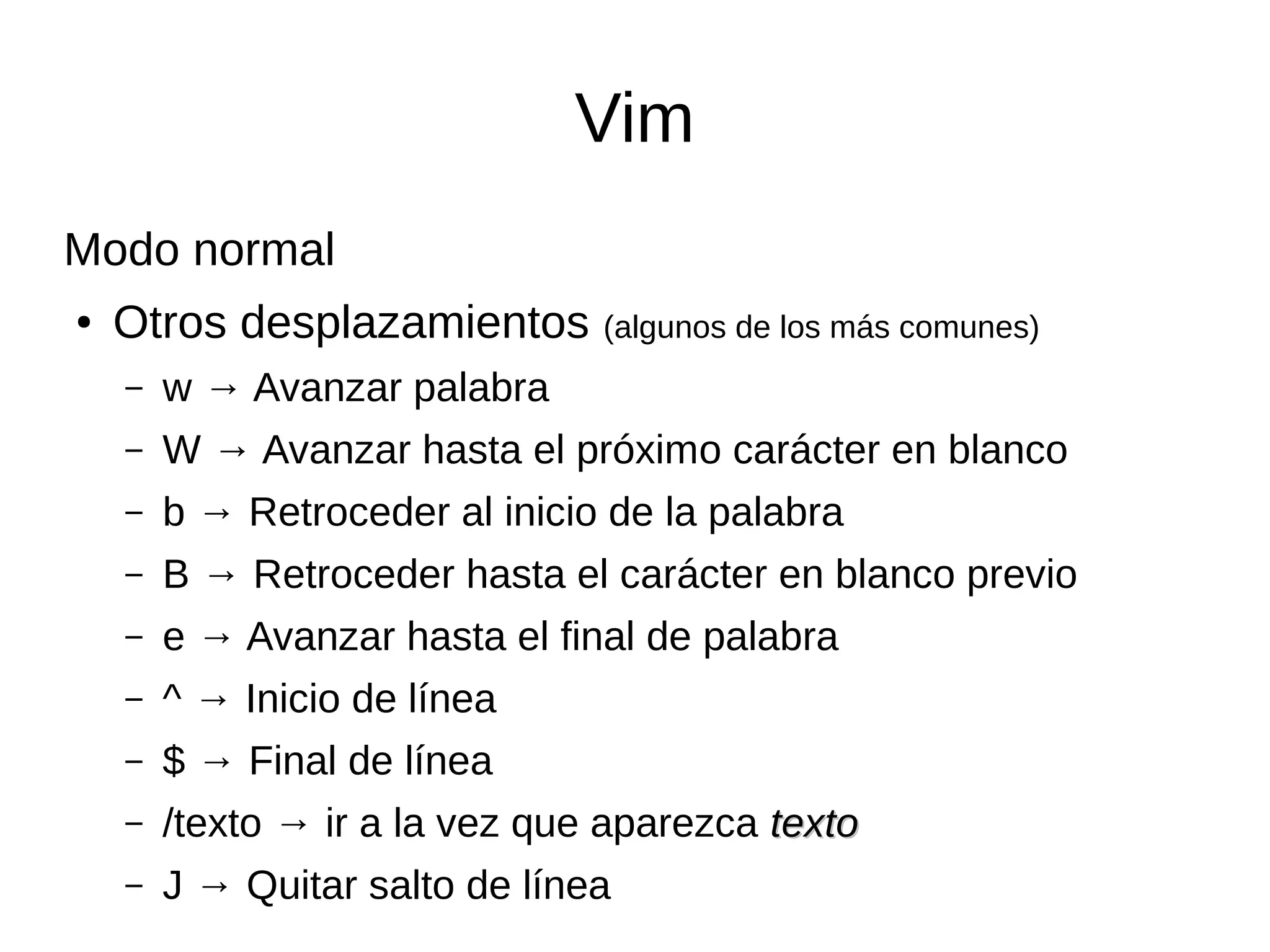 Vim Modo normal ● Otros desplazamientos (algunos de los más comunes) – w → Avanzar palabra – W → Avanzar hasta el próximo carácter en blanco – b → Retroceder al inicio de la palabra – B → Retroceder hasta el carácter en blanco previo – e → Avanzar hasta el final de palabra – ^ → Inicio de línea – $ → Final de línea – /texto → ir a la vez que aparezca textotexto – J → Quitar salto de línea 