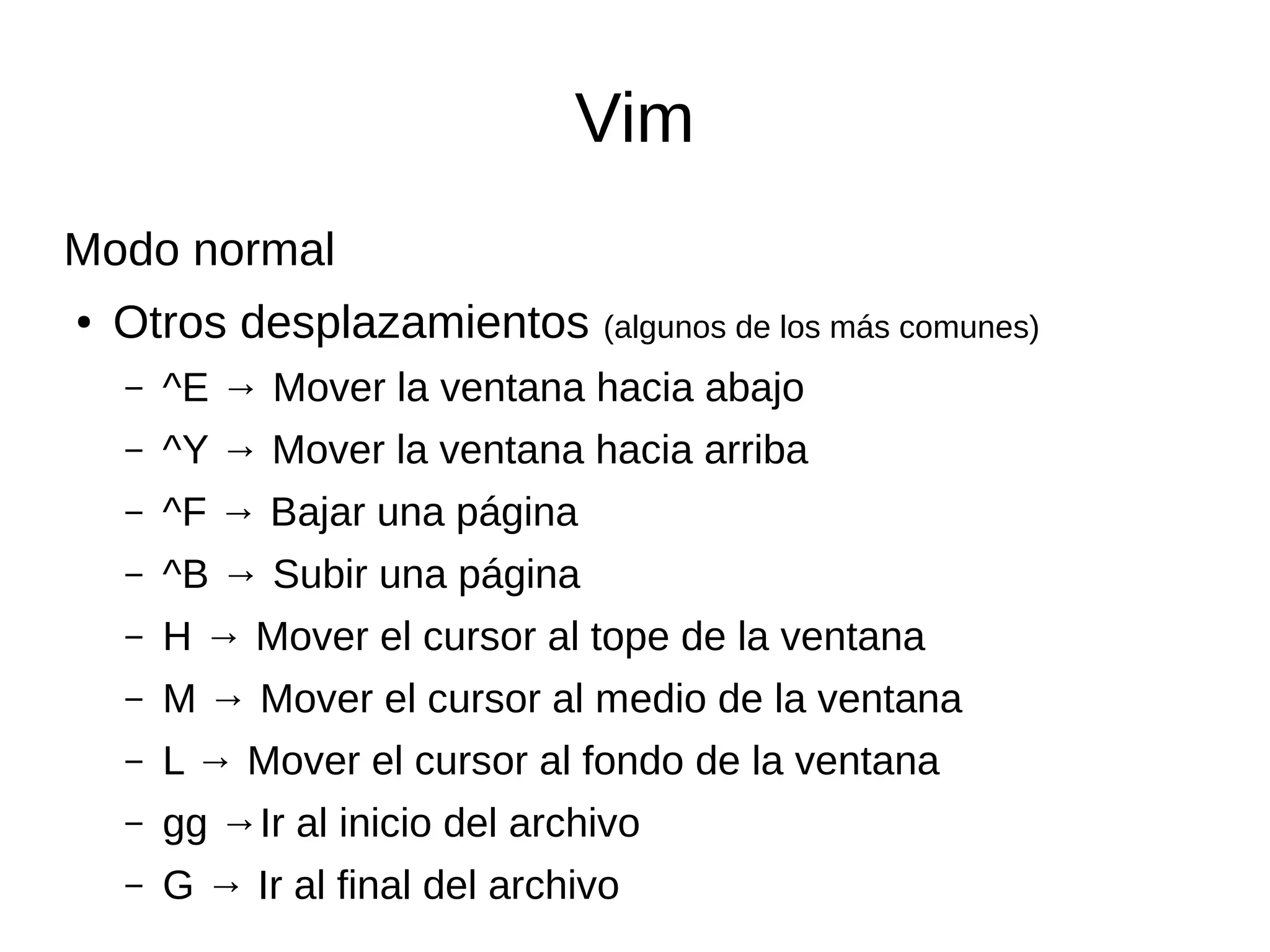 Vim Modo normal ● Otros desplazamientos (algunos de los más comunes) – ^E → Mover la ventana hacia abajo – ^Y → Mover la ventana hacia arriba – ^F → Bajar una página – ^B → Subir una página – H → Mover el cursor al tope de la ventana – M → Mover el cursor al medio de la ventana – L → Mover el cursor al fondo de la ventana – gg →Ir al inicio del archivo – G → Ir al final del archivo 