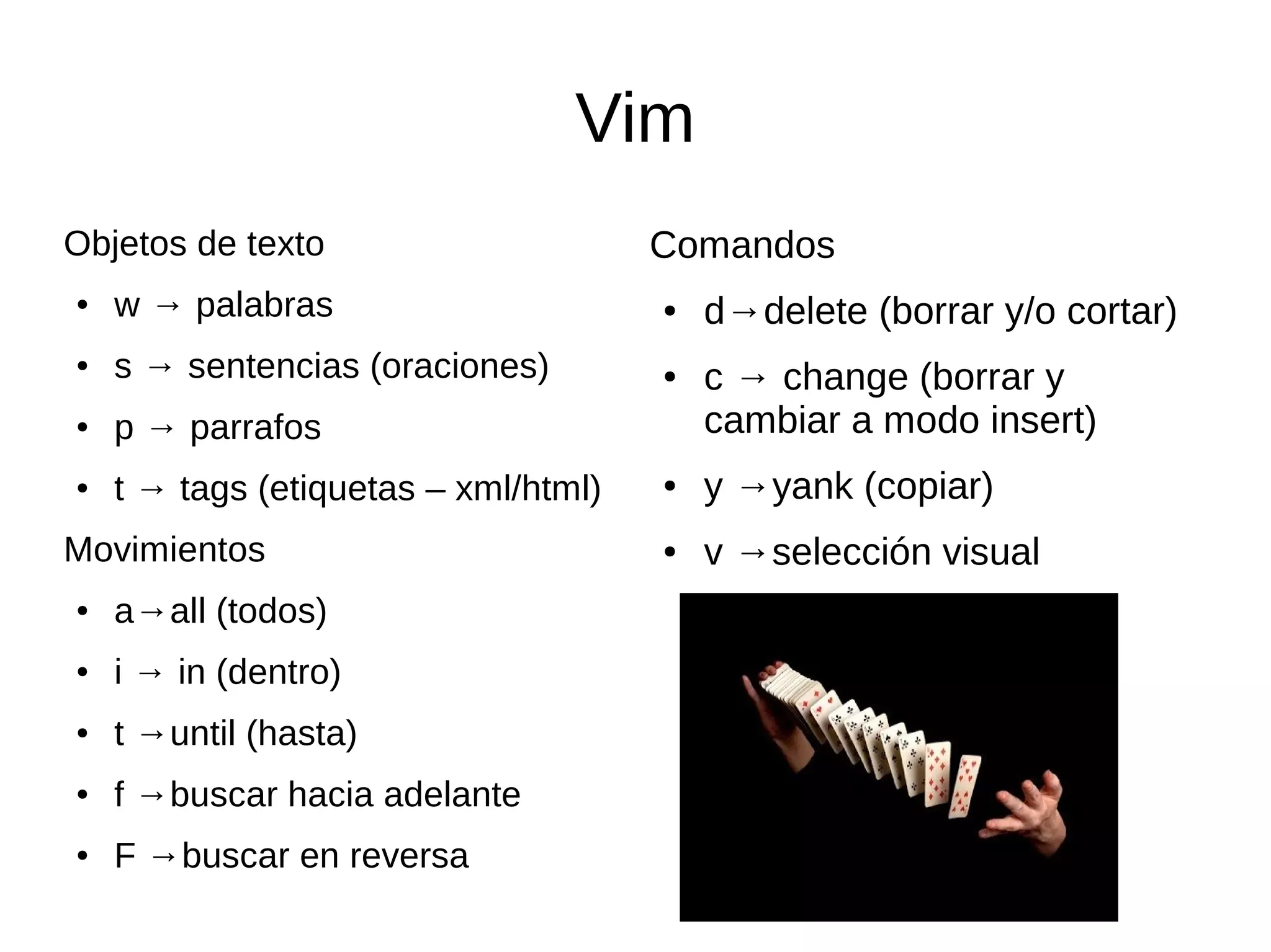 Vim Objetos de texto ● w → palabras ● s → sentencias (oraciones) ● p → parrafos ● t → tags (etiquetas – xml/html) Movimientos ● a→all (todos) ● i → in (dentro) ● t →until (hasta) ● f →buscar hacia adelante ● F →buscar en reversa Comandos ● d→delete (borrar y/o cortar) ● c → change (borrar y cambiar a modo insert) ● y →yank (copiar) ● v →selección visual 