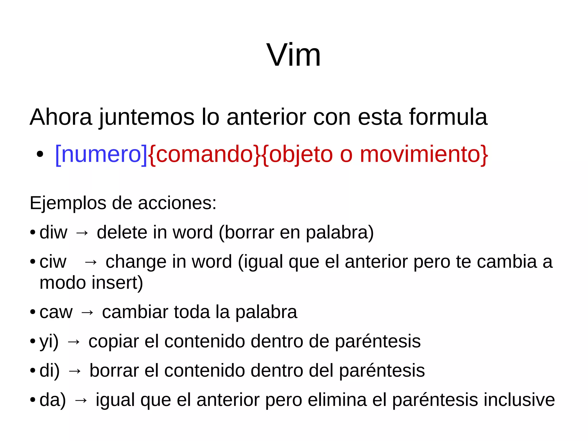 Vim Ahora juntemos lo anterior con esta formula ● [numero]{comando}{objeto o movimiento} Ejemplos de acciones: ● diw → delete in word (borrar en palabra) ● ciw → change in word (igual que el anterior pero te cambia a modo insert) ● caw → cambiar toda la palabra ● yi) → copiar el contenido dentro de paréntesis ● di) → borrar el contenido dentro del paréntesis ● da) → igual que el anterior pero elimina el paréntesis inclusive 