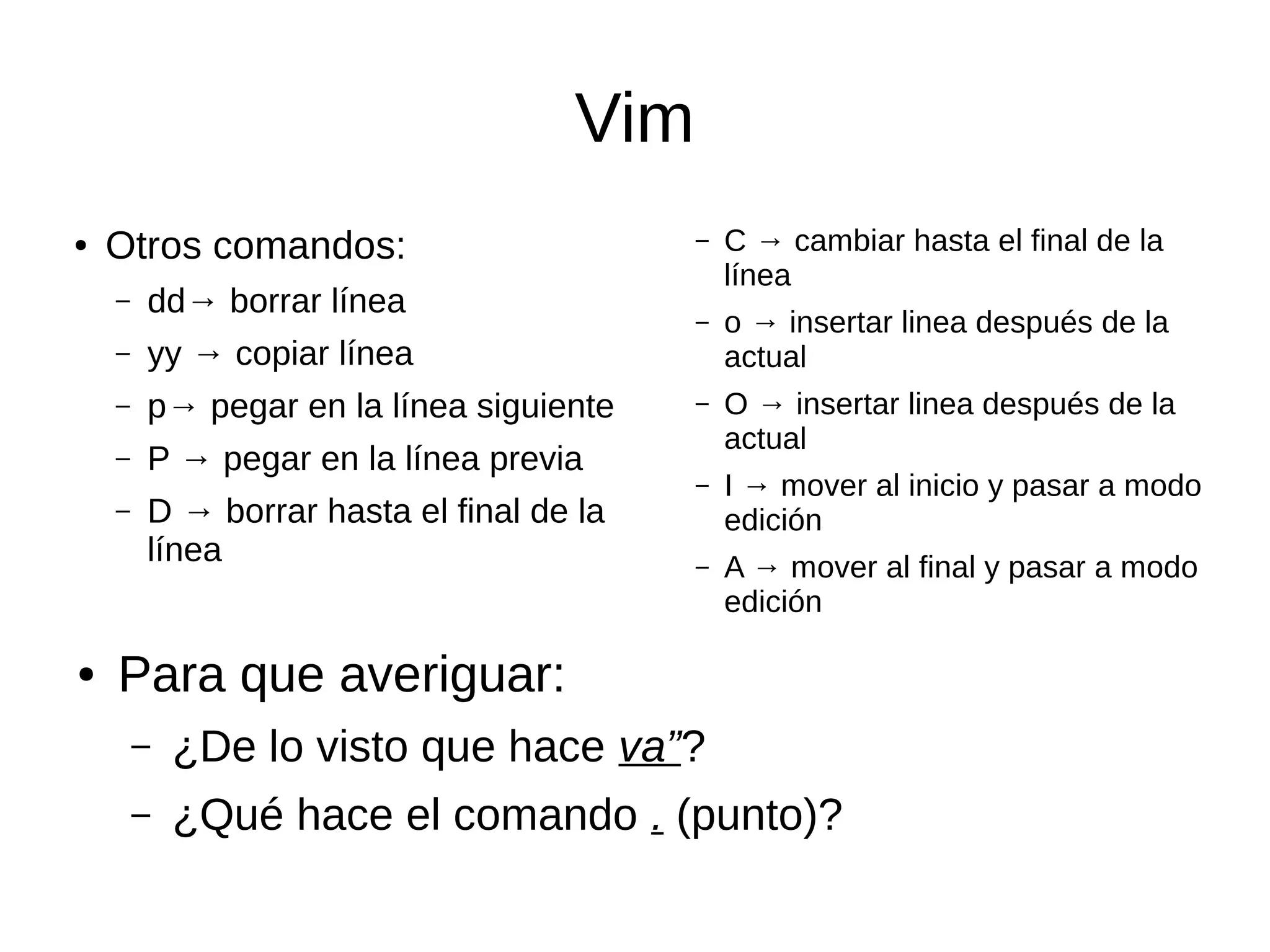 Vim ● Otros comandos: – dd→ borrar línea – yy → copiar línea – p→ pegar en la línea siguiente – P → pegar en la línea previa – D → borrar hasta el final de la línea – C → cambiar hasta el final de la línea – o → insertar linea después de la actual – O → insertar linea después de la actual – I → mover al inicio y pasar a modo edición – A → mover al final y pasar a modo edición ● Para que averiguar: – ¿De lo visto que hace va”? – ¿Qué hace el comando . (punto)? 