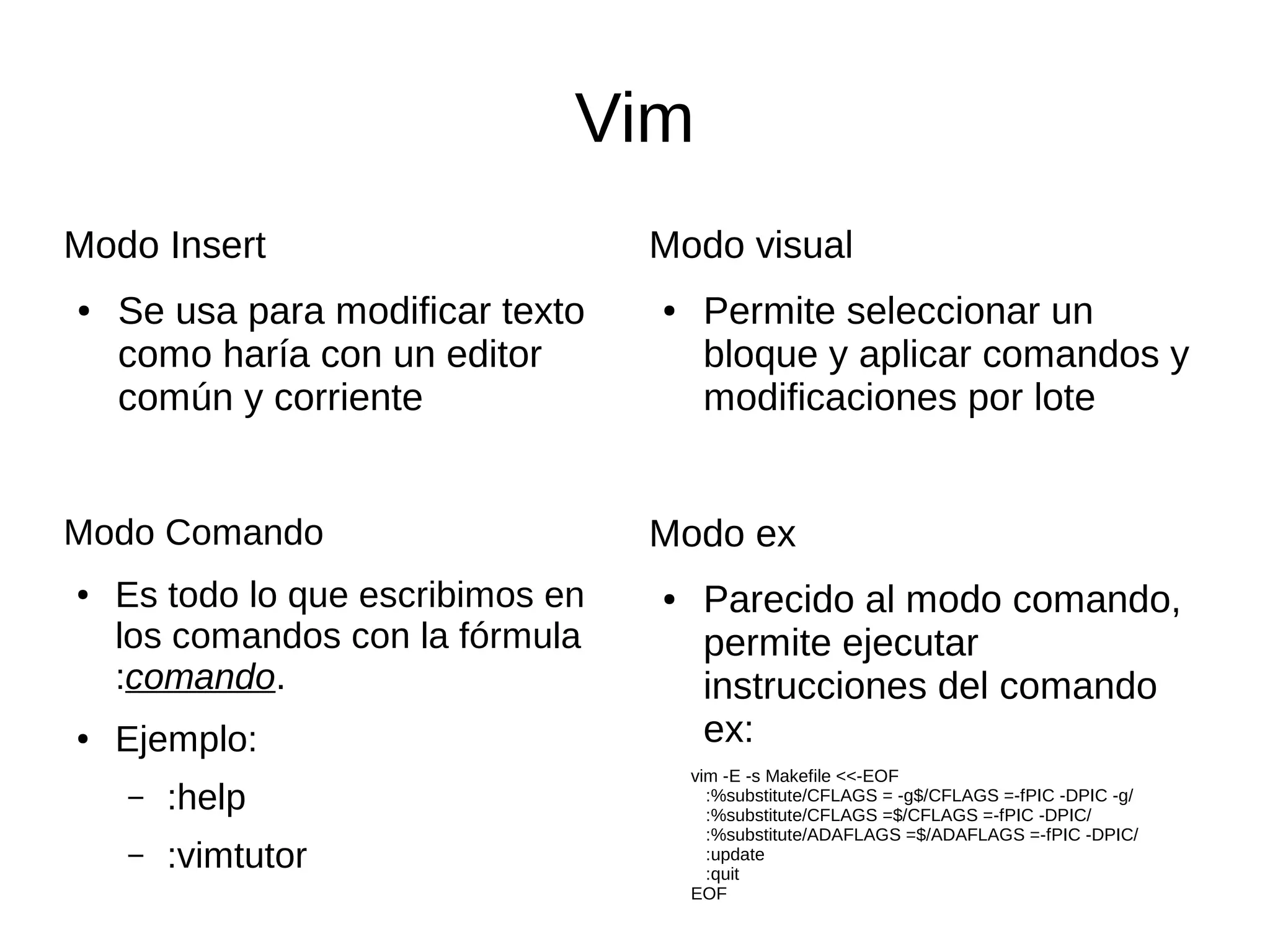 Vim Modo Insert ● Se usa para modificar texto como haría con un editor común y corriente Modo visual ● Permite seleccionar un bloque y aplicar comandos y modificaciones por lote Modo ex ● Parecido al modo comando, permite ejecutar instrucciones del comando ex: Modo Comando ● Es todo lo que escribimos en los comandos con la fórmula :comando. ● Ejemplo: – :help – :vimtutor vim -E -s Makefile <<-EOF :%substitute/CFLAGS = -g$/CFLAGS =-fPIC -DPIC -g/ :%substitute/CFLAGS =$/CFLAGS =-fPIC -DPIC/ :%substitute/ADAFLAGS =$/ADAFLAGS =-fPIC -DPIC/ :update :quit EOF 