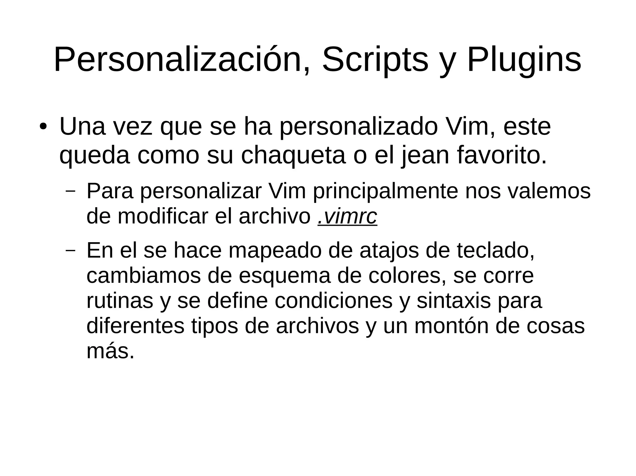 Personalización, Scripts y Plugins ● Una vez que se ha personalizado Vim, este queda como su chaqueta o el jean favorito. – Para personalizar Vim principalmente nos valemos de modificar el archivo .vimrc – En el se hace mapeado de atajos de teclado, cambiamos de esquema de colores, se corre rutinas y se define condiciones y sintaxis para diferentes tipos de archivos y un montón de cosas más. 