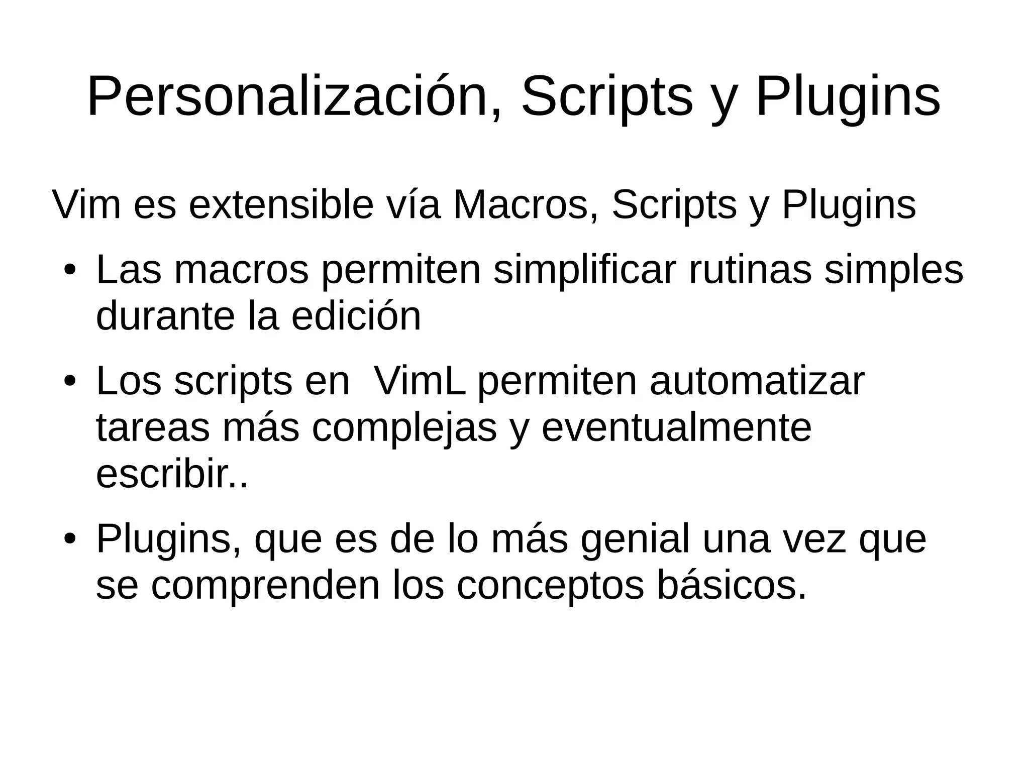 Personalización, Scripts y Plugins Vim es extensible vía Macros, Scripts y Plugins ● Las macros permiten simplificar rutinas simples durante la edición ● Los scripts en VimL permiten automatizar tareas más complejas y eventualmente escribir.. ● Plugins, que es de lo más genial una vez que se comprenden los conceptos básicos. 