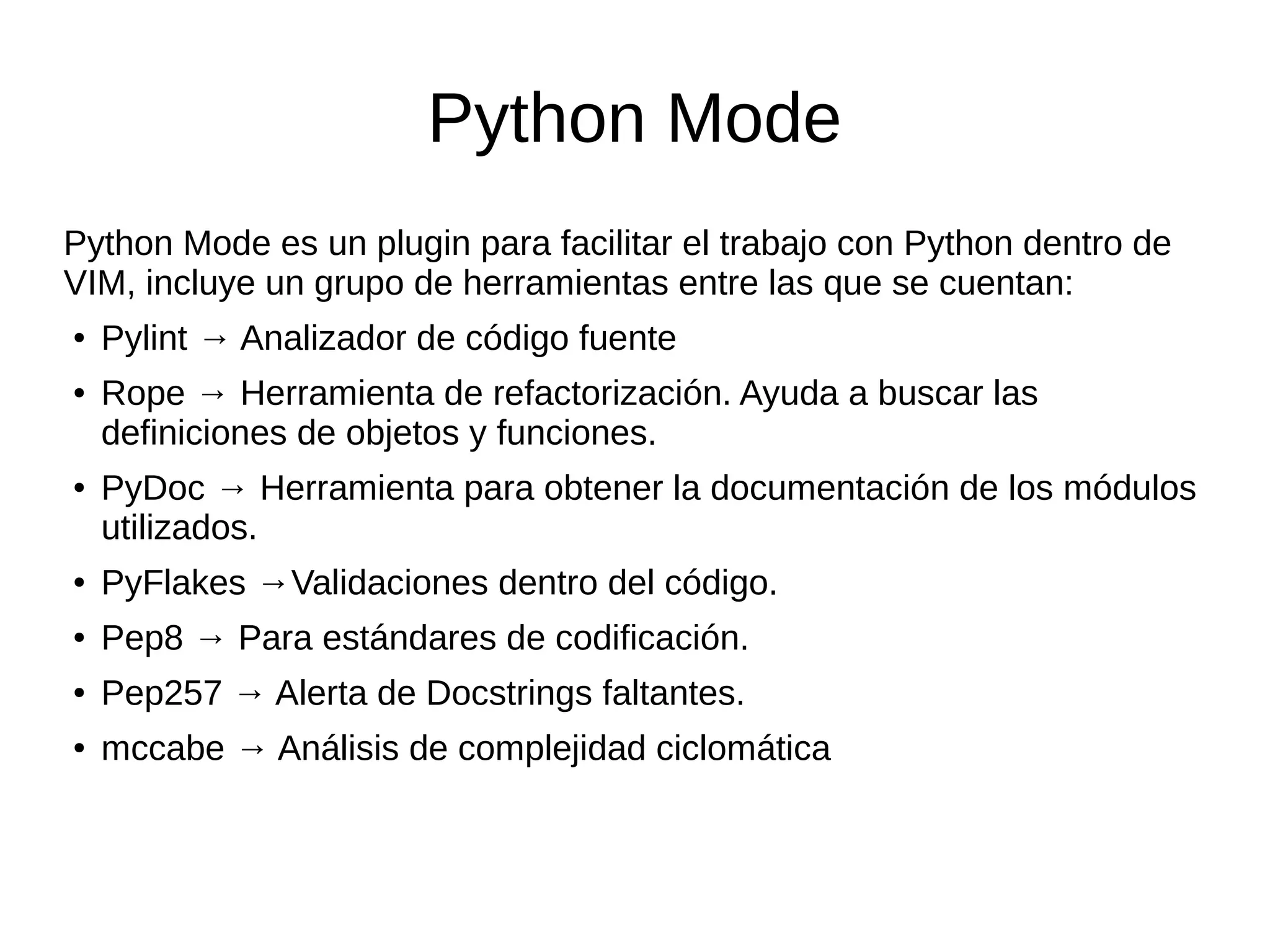 Python Mode Python Mode es un plugin para facilitar el trabajo con Python dentro de VIM, incluye un grupo de herramientas entre las que se cuentan: ● Pylint → Analizador de código fuente ● Rope → Herramienta de refactorización. Ayuda a buscar las definiciones de objetos y funciones. ● PyDoc → Herramienta para obtener la documentación de los módulos utilizados. ● PyFlakes →Validaciones dentro del código. ● Pep8 → Para estándares de codificación. ● Pep257 → Alerta de Docstrings faltantes. ● mccabe → Análisis de complejidad ciclomática 