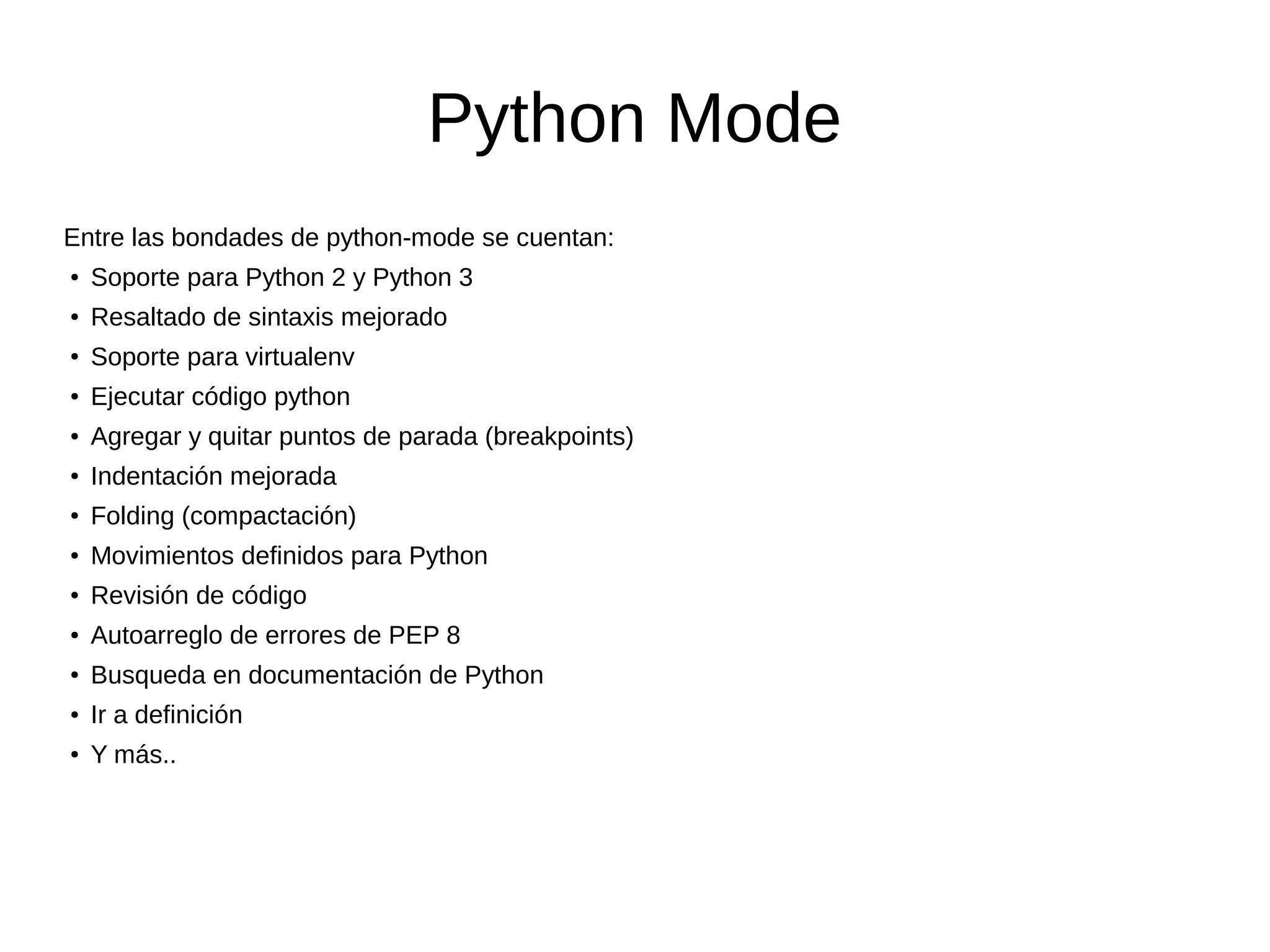 Python Mode Entre las bondades de python-mode se cuentan: ● Soporte para Python 2 y Python 3 ● Resaltado de sintaxis mejorado ● Soporte para virtualenv ● Ejecutar código python ● Agregar y quitar puntos de parada (breakpoints) ● Indentación mejorada ● Folding (compactación) ● Movimientos definidos para Python ● Revisión de código ● Autoarreglo de errores de PEP 8 ● Busqueda en documentación de Python ● Ir a definición ● Y más.. 