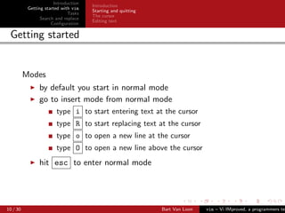 Introduction
                                      Introduction
           Getting started with vim
                                      Starting and quitting
                              Tasks
                                      The cursor
                 Search and replace
                                      Editing text
                      Conﬁguration

 Getting started


          Modes
                by default you start in normal mode
                go to insert mode from normal mode
                        type i to start entering text at the cursor
                        type R to start replacing text at the cursor
                        type o to open a new line at the cursor
                        type O to open a new line above the cursor
                hit esc to enter normal mode




10 / 30                                                       Bart Van Loon   vim – Vi IMproved, a programmers tex
 