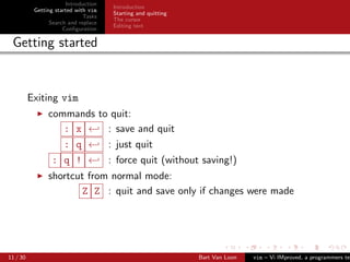 Introduction
                                      Introduction
           Getting started with vim
                                      Starting and quitting
                              Tasks
                                      The cursor
                 Search and replace
                                      Editing text
                      Conﬁguration

 Getting started


          Exiting vim
                commands to quit:
                   : x ← : save and quit
                   : q ← : just quit
                 : q ! ← : force quit (without saving!)
                shortcut from normal mode:
                       Z Z : quit and save only if changes were made




11 / 30                                                       Bart Van Loon   vim – Vi IMproved, a programmers tex
 