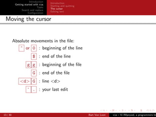 Introduction
                                      Introduction
           Getting started with vim
                                      Starting and quitting
                              Tasks
                                      The cursor
                 Search and replace
                                      Editing text
                      Conﬁguration

 Moving the cursor


          Absolute movements in the ﬁle:
               ^ or 0 : beginning of the line
                         $ : end of the line
                     g g : beginning of the ﬁle
                         G : end of the ﬁle
               <d> G : line <d>
                     ` . : your last edit




13 / 30                                                       Bart Van Loon   vim – Vi IMproved, a programmers tex
 