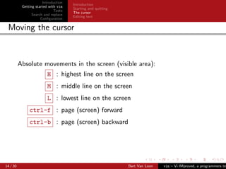 Introduction
                                      Introduction
           Getting started with vim
                                      Starting and quitting
                              Tasks
                                      The cursor
                 Search and replace
                                      Editing text
                      Conﬁguration

 Moving the cursor



          Absolute movements in the screen (visible area):
                         H : highest line on the screen
                         M : middle line on the screen
                         L : lowest line on the screen
               ctrl-f : page (screen) forward
               ctrl-b : page (screen) backward




14 / 30                                                       Bart Van Loon   vim – Vi IMproved, a programmers tex
 